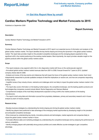 Find Industry reports, Company profiles
ReportLinker                                                                        and Market Statistics



                                             >> Get this Report Now by email!

Cardiac Markers Pipeline Technology and Market Forecasts to 2015
Published on September 2009

                                                                                                              Report Summary

Description


Cardiac Markers Pipeline Technology and Market Forecasts to 2015


Summary


'Cardiac Markers Pipeline Technology and Market Forecasts to 2015' report is an essential source of information and analysis on the
global cardiac markers market. The report identifies the key trends shaping and driving the dynamism in the global cardiac markers
market. The report also provides insight on the prevalent competitive landscape and the emerging players expected to bring
significant shift in the market positioning of the existing market leaders. Most importantly, the report provides valuable insight on the
pipeline products within the global cardiac markers sector.


Scope


- This report analyzes a key segment within the in vitro diagnostics market with focus on the cardiovascular segment
- Annualized global cardiac markers market revenues data from 2001 to 2008, forecast forward for 7 years to 2015. Updated
company shares data for 2008.
- Analysis and review of the key events and milestones that will impact the future of the global cardiac markers market. Each trend
independently researched to provide qualitative analysis of what the implications on sectors are, and how are companies responding
to these trends.
- Insightful review of key industry drivers, restraints and challenges which are likely to impact the global cardiac markers market in the
long run.
- The report also covers information on the leading market players, the competitive landscape, and the leading pipeline products and
technologies.Key companies covered include Abbott, Roche Diagnostics and Siemens Medical
- Comprehensive analysis of the most likely developments expected to bring a shift to the market positions of the leading
manufacturers.
- The report is built using data and information sourced from proprietary databases, primary and secondary research and in house
analysis by team of industry experts.


Reasons to buy


- Develop business strategies by understanding the trends shaping and driving the global cardiac markers market.
- Identify key players best positioned to take advantage of the emerging market opportunities by developing insight on the prevalent
and anticipated competitive landscape.
- Drive revenues by understanding key trends, innovative products and technologies, market segments and companies likely to
impact the global cardiac markers market in future.
- Formulate effective sales and marketing strategies by understanding the competitive landscape and by analyzing the performance of
various competitors.
- Identify emerging players with potentially strong product portfolio and create effective counter-strategies to gain competitive
advantage.



Cardiac Markers Pipeline Technology and Market Forecasts to 2015                                                                    Page 1/6
 