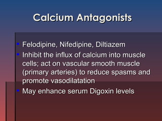 Calcium Antagonists Felodipine, Nifedipine, Diltiazem Inhibit the influx of calcium into muscle cells; act on vascular smooth muscle (primary arteries) to reduce spasms and promote vasodilatation May enhance serum Digoxin levels 