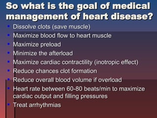 So what is the goal of medical management of heart disease? Dissolve clots (save muscle) Maximize blood flow to heart muscle Maximize preload  Minimize the afterload  Maximize cardiac contractility (inotropic effect) Reduce chances clot formation  Reduce overall blood volume if overload Heart rate between 60-80 beats/min to maximize cardiac output and filling pressures Treat arrhythmias 