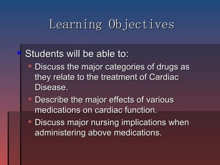 Learning Objectives Students will be able to: Discuss the major categories of drugs as they relate to the treatment of Cardiac Disease.  Describe the major effects of various medications on cardiac function. Discuss major nursing implications when administering above medications. 