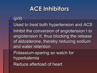 ACE Inhibitors (pril) Used to treat both hypertension and ACS Inhibit the conversion of angiotension I to angiotension II, thus blocking the release of aldosterone, thereby reducing sodium and water retention Potassium-sparing so watch for hyperkalemia Reduce afterload of heart 