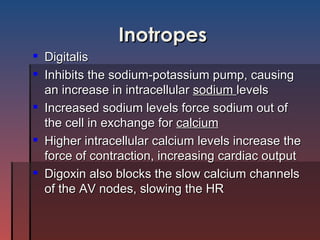 Inotropes Digitalis Inhibits the sodium-potassium pump, causing an increase in intracellular  sodium  levels Increased sodium levels force sodium out of the cell in exchange for  calcium Higher intracellular calcium levels increase the force of contraction, increasing cardiac output Digoxin also blocks the slow calcium channels of the AV nodes, slowing the HR 