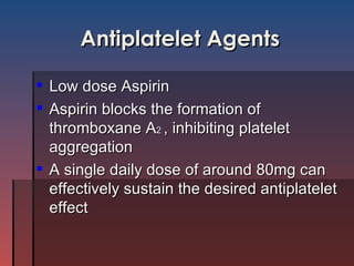 Antiplatelet Agents Low dose Aspirin Aspirin blocks the formation of thromboxane A 2  , inhibiting platelet aggregation A single daily dose of around 80mg can effectively sustain the desired antiplatelet effect 