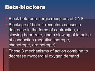 Beta-blockers Block beta-adrenergic receptors of CNS Blockage of beta-1 receptors causes a decrease in the force of contraction, a slowing heart rate, and a slowing of impulse of conduction (negative inotrope, chonotrope, dromotrope) These 3 mechanisms of action combine to decrease myocardial oxygen demand 