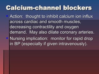 Calcium-channel blockers Action:  thought to inhibit calcium ion influx across cardiac and smooth muscles, decreasing contractility and oxygen demand.  May also dilate coronary arteries. Nursing implication:  monitor for rapid drop in BP (especially if given intravenously).  