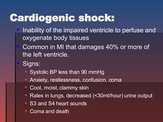 Cardiogenic shock: Inability of the impaired ventricle to perfuse and oxygenate body tissues Common in MI that damages 40% or more of the left ventricle. Signs:  Systolic BP less than 90 mmHg Anxiety, restlessness, confusion, coma Cool, moist, clammy skin Rales in lungs, decreased ( <30ml/hour) urine output S3 and S4 heart sounds Coma and death 