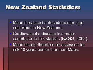 New Zealand Statistics: Maori die almost a decade earlier than non-Maori in New Zealand.  Cardiovascular disease is a major contributor to this statistic (NZGG, 2003). Maori should therefore be assessed for risk 10 years earlier than non-Maori.  