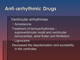 Anti-arrhythmic   Drugs Ventricular arrhythmias  Amiodarone Treatment of tachyarrhythmias –supraventricular nodal and ventricular tachycardias, atrial flutter and fibrillation.  Lignocaine Decreased the depolarisation and excitability in the ventricles. 