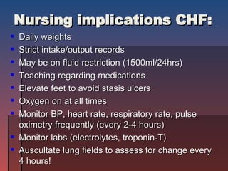 Nursing implications CHF: Daily weights Strict intake/output records May be on fluid restriction (1500ml/24hrs) Teaching regarding medications  Elevate feet to avoid stasis ulcers Oxygen on at all times Monitor BP, heart rate, respiratory rate, pulse oximetry frequently (every 2-4 hours) Monitor labs (electrolytes, troponin-T) Auscultate lung fields to assess for change every 4 hours! 