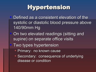 Hypertension Defined as a consistent elevation of the systolic or diastolic blood pressure above 140/90mm Hg  On two elevated readings (sitting and supine) on separate office visits Two types hypertension Primary:  no known cause Secondary:  consequence of underlying disease or condition 
