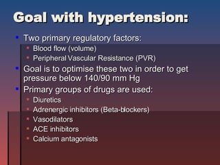 Goal with hypertension: Two primary regulatory factors: Blood flow (volume) Peripheral Vascular Resistance (PVR) Goal is to optimise these two in order to get pressure below 140/90 mm Hg Primary groups of drugs are used: Diuretics Adrenergic inhibitors (Beta-blockers) Vasodilators ACE inhibitors Calcium antagonists 