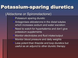 Potassium-sparing diuretics (Aldactone or Spironolactone) Potassium sparing diuretic Antagonises aldosterone in the distal tubules which increases sodium and water excretion Need to watch for hyperkalemia and don’t give potassium supplements Monitor electrolytes and fluid intake/output Monitor blood pressure and daily weights Less potent than thiazide and loop diuretics but useful as an adjunct to other diuretic therapy 