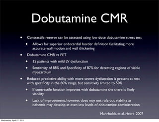 Dobutamine CMR
                    •       Contractile reserve can be assessed using low dose dobutamine stress test
                            •   Allows for superior endocardial border deﬁnition facilitating more
                                accurate wall motion and wall thickening
                    •       Dobutamine CMR vs PET
                            •   35 patients with mild LV dysfunction
                            •   Sensitivity of 88% and Speciﬁcity of 87% for detecting regions of viable
                                myocardium
                    •       Reduced predictive ability with more severe dysfunction is present at rest
                            with speciﬁcity in the 80% range, but sensitivity limited to 50%
                            •   If contractile function improves with dobutamine the there is likely
                                viability
                            •   Lack of improvement, however, does may not rule out viability as
                                ischemia may develop at even low levels of dobutamine administration

                                                                             Mahrholdt, et al. Heart 2007
Wednesday, April 27, 2011
 