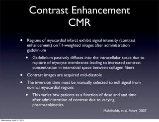 Contrast Enhancement
                                        CMR
                    •       Regions of myocardial infarct exhibit signal intensity (contrast
                            enhancement) on T1-weighted images after administration
                            gadolinium
                            •   Gadolinium passively diffuses into the intracellular space due to
                                rupture of myocyte membranes leading to increased contrast
                                concentration in interstitial space between collagen ﬁbers
                    •       Contrast images are acquired mid-diastole
                    •       The inversion time must be manually selected to null signal from
                            normal myocardial regions
                            •   This varies btw patients as a function of dose and and time
                                after administration of contrast due to varying
                                pharmacokinetics.
                                                                         Mahrholdt, et al. Heart 2007

Wednesday, April 27, 2011
 