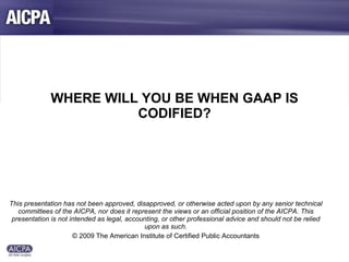 WHERE WILL YOU BE WHEN GAAP IS CODIFIED? This presentation has not been approved, disapproved, or otherwise acted upon by any senior technical committees of the AICPA, nor does it represent the views or an official position of the AICPA. This presentation is not intended as legal, accounting, or other professional advice and should not be relied upon as such. © 2009 The American Institute of Certified Public Accountants 