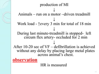 production of MI
↓
Animals – run on a motor –driven treadmill
↓
Work load - ↑every 3 min for total of 18 min
↓
During last minute-treadmill is stopped- left
circum flex artery- occluded for 2 min
↓
After 10-20 sec of VF – defibrillation is achieved
without any delay by placing large metal plates
across animal’s chest.
observation
HR is measured
15
 