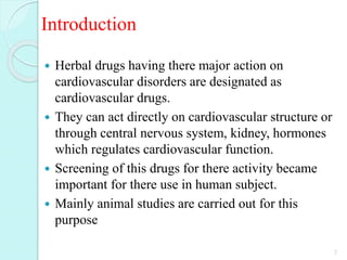 Introduction
 Herbal drugs having there major action on
cardiovascular disorders are designated as
cardiovascular drugs.
 They can act directly on cardiovascular structure or
through central nervous system, kidney, hormones
which regulates cardiovascular function.
 Screening of this drugs for there activity became
important for there use in human subject.
 Mainly animal studies are carried out for this
purpose
2
 