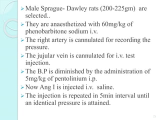 Male Sprague- Dawley rats (200-225gm) are
selected..
They are anaesthetized with 60mg/kg of
phenobarbitone sodium i.v.
The right artery is cannulated for recording the
pressure.
The jujular vein is cannulated for i.v. test
injection.
The B.P is diminished by the administration of
5mg/kg of pentolinium i.p.
Now Ang I is injected i.v. saline.
The injection is repeated in 5min interval until
an identical pressure is attained.
21
 