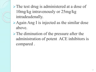 The test drug is administered at a dose of
10mg/kg intravenously or 25mg/kg
intradeudenally.
Again Ang I is injected as the similar dose
above.
The diminution of the pressure after the
administration of potent ACE inhibitors is
compared .
22
 