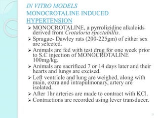 IN VITRO MODELS
MONOCROTALINE INDUCED
HYPERTENSION
 MONOCROTALINE, a pyrrolizidine alkaloids
derived from Crotaloria spectabillis.
 Sprague- Dawley rats (200-225gm) of either sex
are selected.
 Animals are fed with test drug for one week prior
to S.C injection of MONOCROTALINE
100mg/kg.
 Animals are sacrificed 7 or 14 days later and their
hearts and lungs are excised.
 Left ventricle and lung are weighed, along with
main, extra and intrapulmonary, artery are
isolated.
 After 1hr arteries are made to contract with KCl.
 Contractions are recorded using lever transducer.
25
 