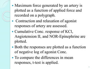  Maximum force generated by an artery is
plotted as a function of applied force and
recorded on a polygraph.
 Contraction and relaxation of agonist
responses of artery are assessed.
 Cumulative Conc. response of KCl,
Angiotension II, and NOR-Epinephrine are
plotted.
 Both the responses are plotted as a function
of negative log of agonist Conc.
 To compare the differences in mean
responses, t-test is applied.
26
 