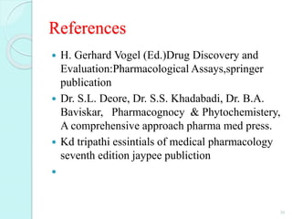 References
 H. Gerhard Vogel (Ed.)Drug Discovery and
Evaluation:Pharmacological Assays,springer
publication
 Dr. S.L. Deore, Dr. S.S. Khadabadi, Dr. B.A.
Baviskar, Pharmacognocy & Phytochemistery,
A comprehensive approach pharma med press.
 Kd tripathi essintials of medical pharmacology
seventh edition jaypee publiction

30
 