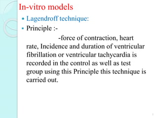 In-vitro models
 Lagendroff technique:
 Principle :-
-force of contraction, heart
rate, Incidence and duration of ventricular
fibrillation or ventricular tachycardia is
recorded in the control as well as test
group using this Principle this technique is
carried out.
5
 