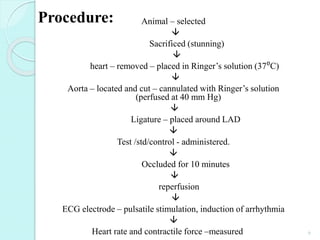 Animal – selected

Sacrificed (stunning)

heart – removed – placed in Ringer’s solution (37⁰C)

Aorta – located and cut – cannulated with Ringer’s solution
(perfused at 40 mm Hg)

Ligature – placed around LAD

Test /std/control - administered.

Occluded for 10 minutes

reperfusion

ECG electrode – pulsatile stimulation, induction of arrhythmia

Heart rate and contractile force –measured
Procedure:
6
 