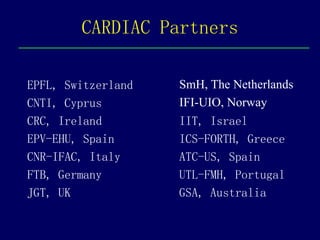 CARDIAC Partners

EPFL, Switzerland   SmH, The Netherlands
CNTI, Cyprus        IFI-UIO, Norway
CRC, Ireland        IIT, Israel
EPV-EHU, Spain      ICS-FORTH, Greece
CNR-IFAC, Italy     ATC-US, Spain
FTB, Germany        UTL-FMH, Portugal
JGT, UK             GSA, Australia
 