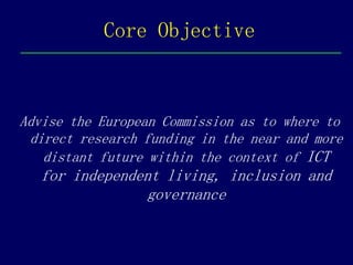 Core Objective



Advise the European Commission as to where to
 direct research funding in the near and more
   distant future within the context of ICT
  for independent living, inclusion and
               governance
 