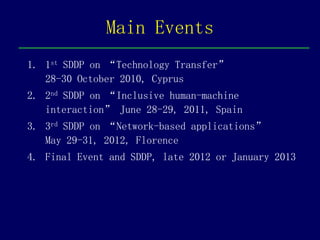 Main Events
1. 1st SDDP on “Technology Transfer”
   28-30 October 2010, Cyprus
2. 2nd SDDP on “Inclusive human-machine
   interaction” June 28-29, 2011, Spain
3. 3rd SDDP on “Network-based applications”
   May 29-31, 2012, Florence
4. Final Event and SDDP, late 2012 or January 2013
 