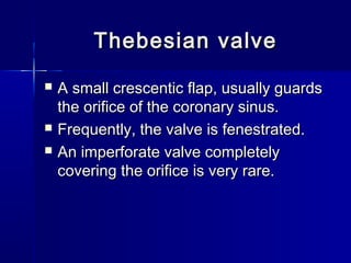 Thebesian valveThebesian valve
 A small crescentic flap, usually guardsA small crescentic flap, usually guards
the orifice of the coronary sinus.the orifice of the coronary sinus.
 Frequently, the valve is fenestrated.Frequently, the valve is fenestrated.
 An imperforate valve completelyAn imperforate valve completely
covering the orifice is very rare.covering the orifice is very rare.
 