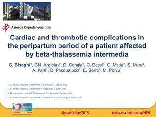 Cardiac and thrombotic complications in
the peripartum period of a patient affected
by beta-thalassemia intermedia
G. Binaghi1, GM. Argiolas2, D. Congia1, C. Dessi3, G. Matta2, S. Mura4,
A. Pani1, D. Pasqualucci1, E. Serra1, M. Porcu1
(1) G. Brotzu Hospital, Department of Cardiology, Cagliari, Italy
(2) G. Brotzu Hospital, Department of Radiology, Cagliari, Italy
(3) Microcitemico Hospital, Thalassemic Day Hospital, Cagliari, Italy
(4) G. Brotzu Hospital, Department of Obstetrics & Gynaecology, Cagliari, Italy
 