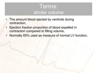 Terms: stroke volume The amount blood ejected by ventricle during contraction, Ejection fraction proportion of blood expelled in contraction compared to filling volume,  Normally 65% used as measure of normal LV function, 