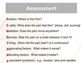 osition:  Where is the Pain? P Q R S T A A A uality:  What does the pain feel like?  [sharp, dull, burning] adiation:  Does the pain move anywhere?  everity:  Rate the pain on a scale between 0 and 10 iming:  When did the pain start? Is it continuous?  lleviating factors:  What makes it better? ggravating factors:  What makes it worse? ssociated symptoms:  e.g., nausea / pins and needles Assessment 