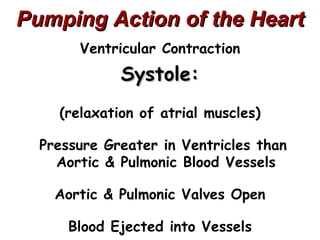Pumping Action of the Heart
       Ventricular Contraction
             Systole:
    (relaxation of atrial muscles)

  Pressure Greater in Ventricles than
    Aortic & Pulmonic Blood Vessels

    Aortic & Pulmonic Valves Open

      Blood Ejected into Vessels
 