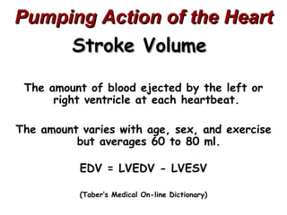 Pumping Action of the Heart
     Stroke Volume

 The amount of blood ejected by the left or
      right ventricle at each heartbeat.

The amount varies with age, sex, and exercise
          but averages 60 to 80 ml.

           EDV = LVEDV - LVESV

           (Taber’s Medical On-line Dictionary)
 