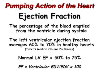 Pumping Action of the Heart
     Ejection Fraction
 The percentage of the blood emptied
   from the ventricle during systole

 The left ventricular ejection fraction
 averages 60% to 70% in healthy hearts
        (Taber’s Medical On-line Dictionary)


     Normal LV EF = 50% to 75%

     EF = Ventricular EDV/EDV x 100
 