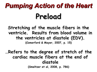 Pumping Action of the Heart
                Preload
 Stretching of the muscle fibers in the
 ventricle. Results from blood volume in
    the ventricles at diastole (EDV).
         (Comerford & Mayer, 2007, p. 15)


…Refers to the degree of stretch of the
   cardiac muscle fibers at the end of
                 diastole
          (Smeltzer et al, 2008, p. 786)
 