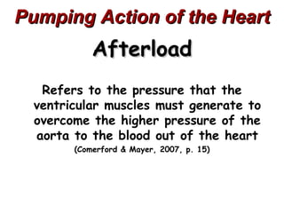Pumping Action of the Heart
            Afterload
   Refers to the pressure that the
  ventricular muscles must generate to
  overcome the higher pressure of the
  aorta to the blood out of the heart
        (Comerford & Mayer, 2007, p. 15)
 