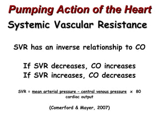 Pumping Action of the Heart
Systemic Vascular Resistance

 SVR has an inverse relationship to CO

    If SVR decreases, CO increases
    If SVR increases, CO decreases

  SVR = mean arterial pressure – central venous pressure x 80
                         cardiac output

                (Comerford & Mayer, 2007)
 