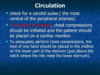 Circulation
   check for a carotid pulse.( the most
    central of the peripheral arteries).
   If no pulse is present, chest compressions
    should be initiated and the patient should
    be placed on a cardiac monitor.
   To adequately perform chest compressions, the
    heel of one hand should be placed in the midline
    on the lower part of the sternum (just above the
    notch where the ribs meet the lower sternum).
 