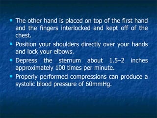    The other hand is placed on top of the first hand
    and the fingers interlocked and kept off of the
    chest.
   Position your shoulders directly over your hands
    and lock your elbows.
   Depress the sternum about 1.5–2 inches
    approximately 100 times per minute.
   Properly performed compressions can produce a
    systolic blood pressure of 60mmHg.
 