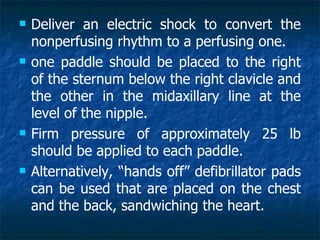   Deliver an electric shock to convert the
    nonperfusing rhythm to a perfusing one.
   one paddle should be placed to the right
    of the sternum below the right clavicle and
    the other in the midaxillary line at the
    level of the nipple.
   Firm pressure of approximately 25 lb
    should be applied to each paddle.
   Alternatively, “hands off” defibrillator pads
    can be used that are placed on the chest
    and the back, sandwiching the heart.
 