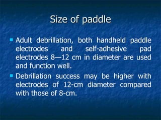 Size of paddle
   Adult debrillation, both handheld paddle
    electrodes     and    self-adhesive pad
    electrodes 8—12 cm in diameter are used
    and function well.
   Debrillation success may be higher with
    electrodes of 12-cm diameter compared
    with those of 8-cm.
 