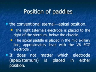 Position of paddles
   the conventional sternal—apical position.
         The right (sternal) electrode is placed to the
        right of the sternum, below the clavicle.
        The apical paddle is placed in the mid axillary
        line, approximately level with the V6 ECG
        electrode .
   It does not matter which electrode
    (apex/sternum) is placed in either
    position.
 