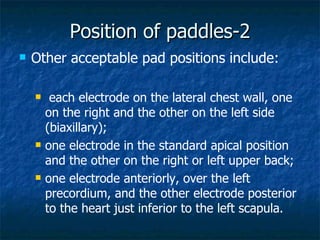 Position of paddles-2
   Other acceptable pad positions include:

        each electrode on the lateral chest wall, one
        on the right and the other on the left side
        (biaxillary);
       one electrode in the standard apical position
        and the other on the right or left upper back;
       one electrode anteriorly, over the left
        precordium, and the other electrode posterior
        to the heart just inferior to the left scapula.
 