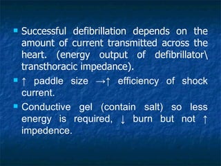    Successful defibrillation depends on the
    amount of current transmitted across the
    heart. (energy output of defibrillator
    transthoracic impedance).
   ↑ paddle size →↑ efficiency of shock
    current.
   Conductive gel (contain salt) so less
    energy is required, ↓ burn but not ↑
    impedence.
 
