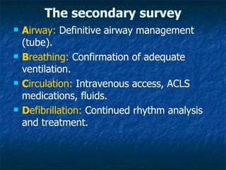 The secondary survey
   Airway: Definitive airway management
    (tube).
   Breathing: Confirmation of adequate
    ventilation.
   Circulation: Intravenous access, ACLS
    medications, fluids.
   Defibrillation: Continued rhythm analysis
    and treatment.
 