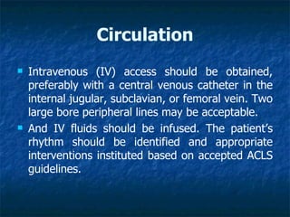 Circulation
   Intravenous (IV) access should be obtained,
    preferably with a central venous catheter in the
    internal jugular, subclavian, or femoral vein. Two
    large bore peripheral lines may be acceptable.
   And IV fluids should be infused. The patient’s
    rhythm should be identified and appropriate
    interventions instituted based on accepted ACLS
    guidelines.
 